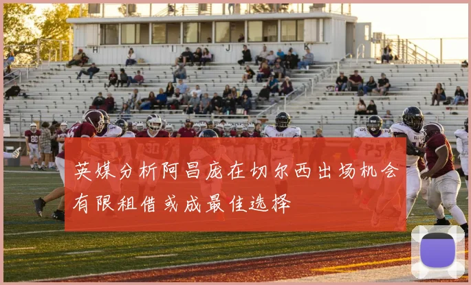 英媒分析阿昌庞在切尔西出场机会有限租借或成最佳选择