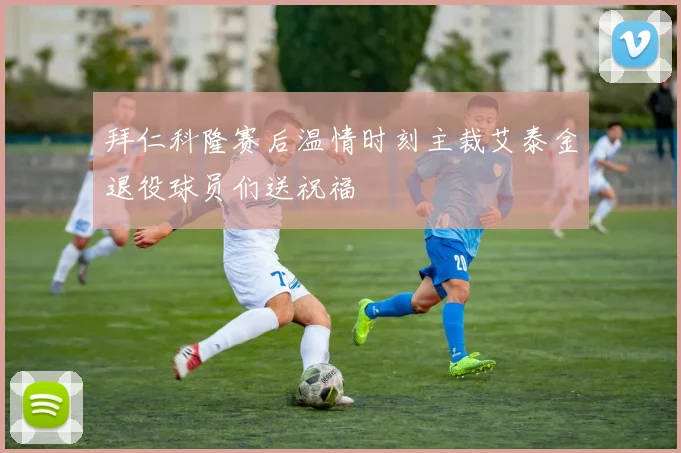 拜仁科隆赛后温情时刻主裁艾泰金退役球员们送祝福