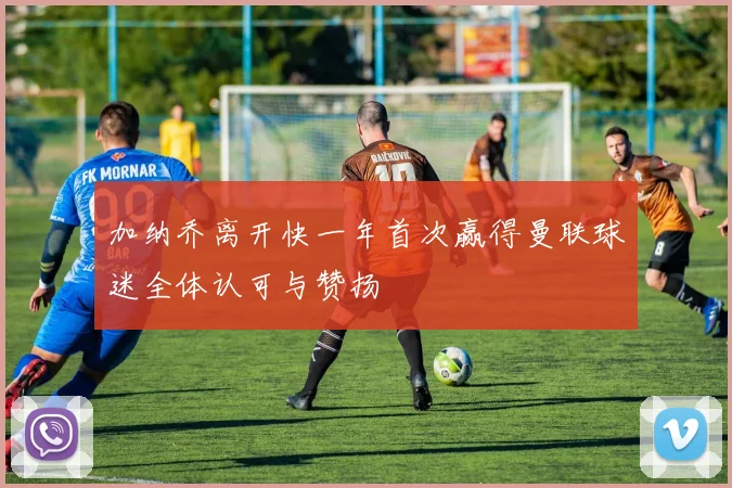 加纳乔离开快一年首次赢得曼联球迷全体认可与赞扬