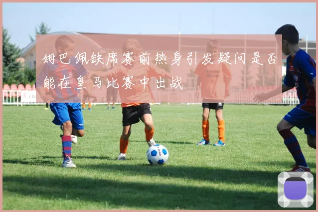 姆巴佩缺席赛前热身引发疑问是否能在皇马比赛中出战