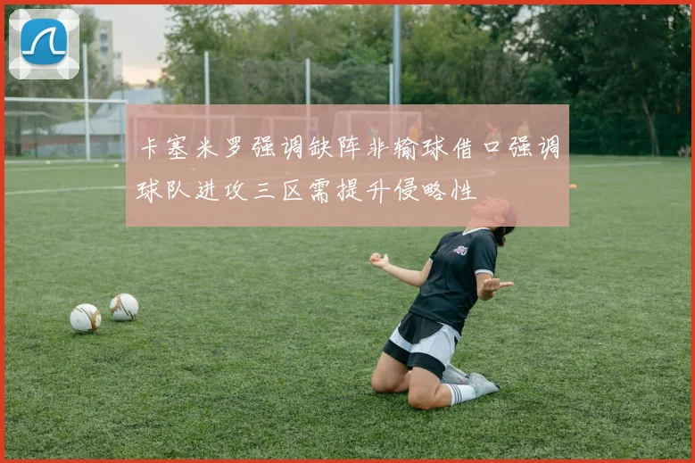 卡塞米罗强调缺阵非输球借口强调球队进攻三区需提升侵略性