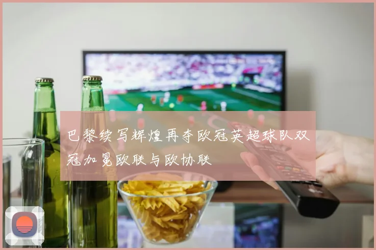 巴黎续写辉煌再夺欧冠英超球队双冠加冕欧联与欧协联