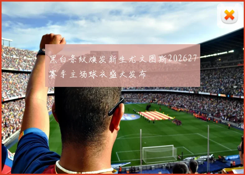 黑白条纹焕发新生尤文图斯202627赛季主场球衣盛大发布