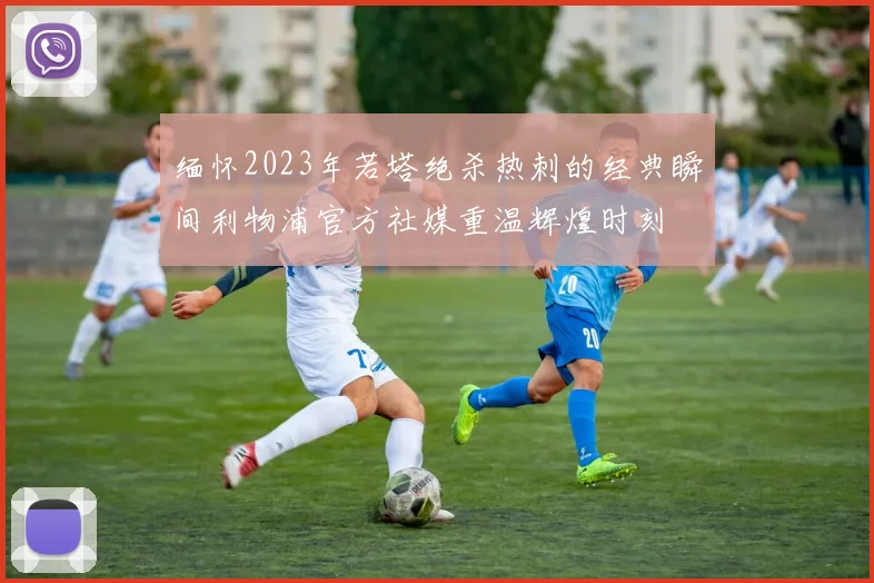 缅怀2023年若塔绝杀热刺的经典瞬间利物浦官方社媒重温辉煌时刻